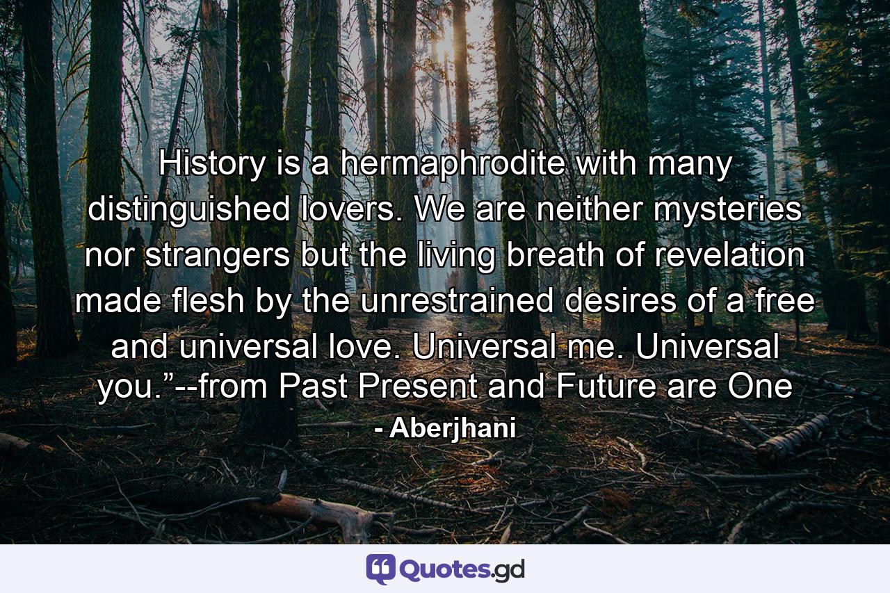 History is a hermaphrodite with many distinguished lovers. We are neither mysteries nor strangers but the living breath of revelation made flesh by the unrestrained desires of a free and universal love. Universal me. Universal you.”--from Past Present and Future are One - Quote by Aberjhani