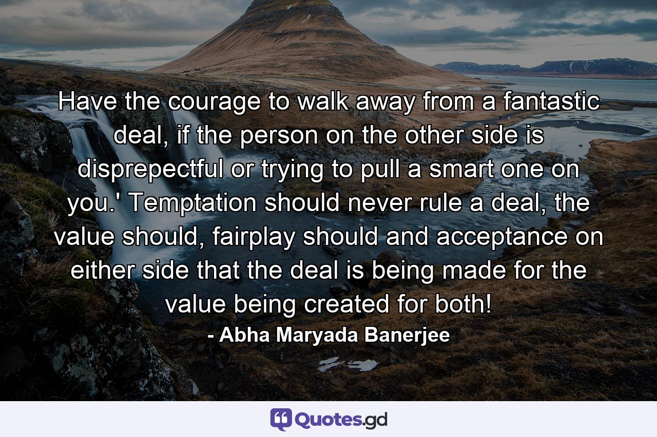 Have the courage to walk away from a fantastic deal, if the person on the other side is disprepectful or trying to pull a smart one on you.' Temptation should never rule a deal, the value should, fairplay should and acceptance on either side that the deal is being made for the value being created for both! - Quote by Abha Maryada Banerjee