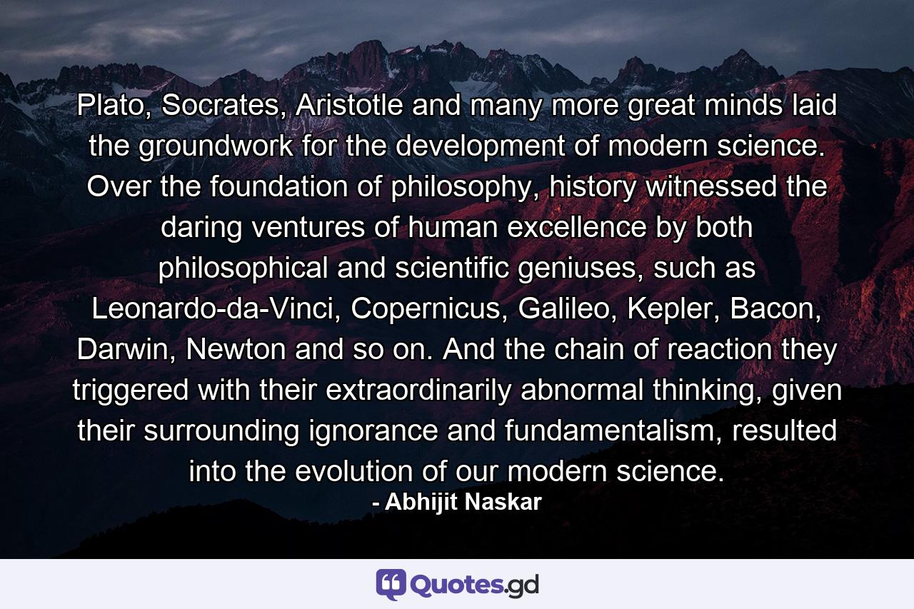 Plato, Socrates, Aristotle and many more great minds laid the groundwork for the development of modern science. Over the foundation of philosophy, history witnessed the daring ventures of human excellence by both philosophical and scientific geniuses, such as Leonardo-da-Vinci, Copernicus, Galileo, Kepler, Bacon, Darwin, Newton and so on. And the chain of reaction they triggered with their extraordinarily abnormal thinking, given their surrounding ignorance and fundamentalism, resulted into the evolution of our modern science. - Quote by Abhijit Naskar