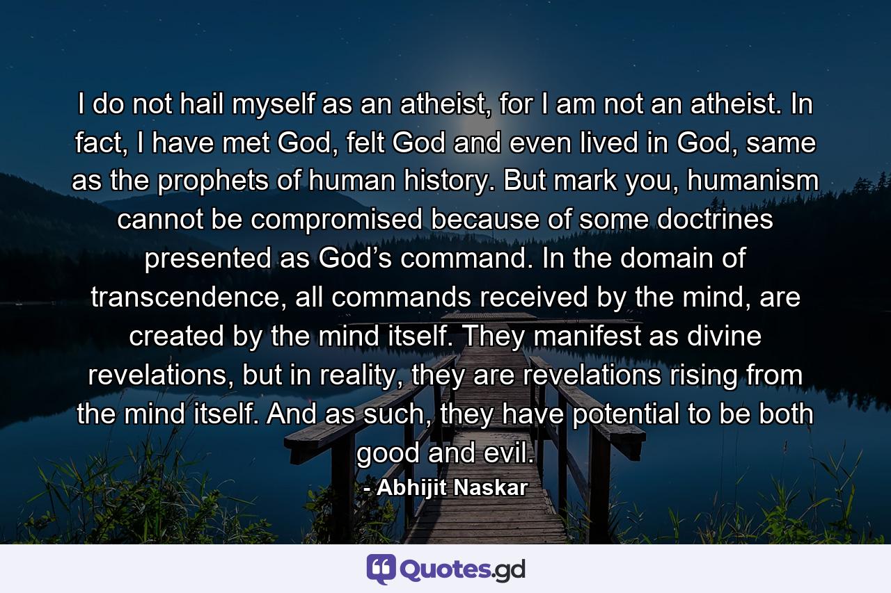 I do not hail myself as an atheist, for I am not an atheist. In fact, I have met God, felt God and even lived in God, same as the prophets of human history. But mark you, humanism cannot be compromised because of some doctrines presented as God’s command. In the domain of transcendence, all commands received by the mind, are created by the mind itself. They manifest as divine revelations, but in reality, they are revelations rising from the mind itself. And as such, they have potential to be both good and evil. - Quote by Abhijit Naskar