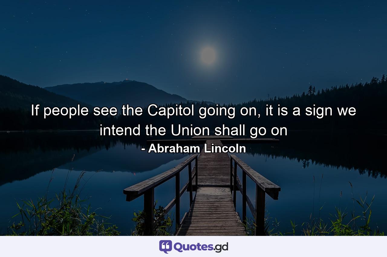 If people see the Capitol going on, it is a sign we intend the Union shall go on - Quote by Abraham Lincoln