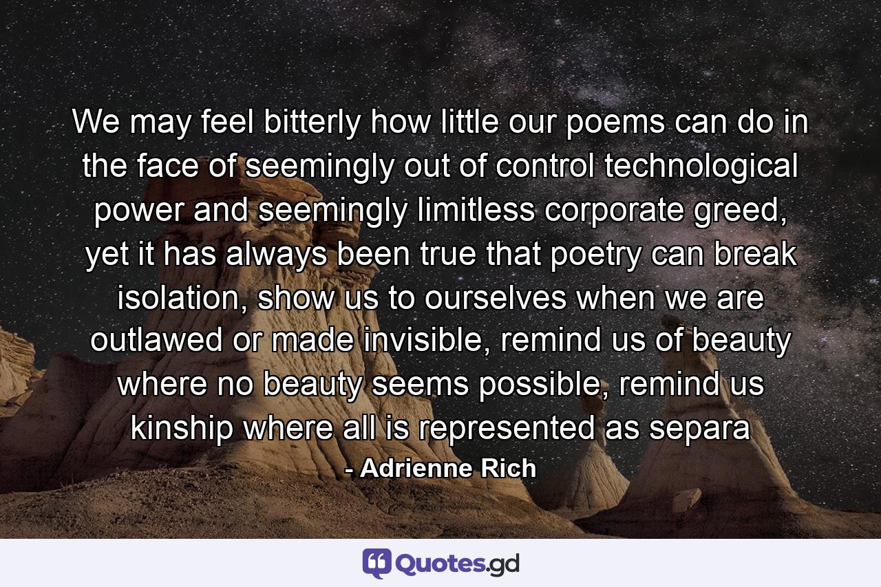 We may feel bitterly how little our poems can do in the face of seemingly out of control technological power and seemingly limitless corporate greed, yet it has always been true that poetry can break isolation, show us to ourselves when we are outlawed or made invisible, remind us of beauty where no beauty seems possible, remind us kinship where all is represented as separa - Quote by Adrienne Rich