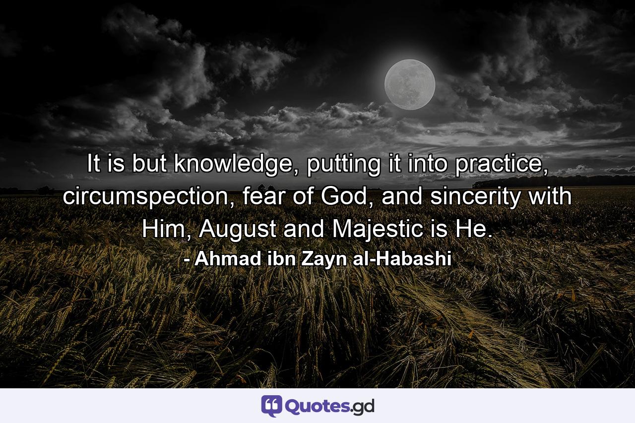 It is but knowledge, putting it into practice, circumspection, fear of God, and sincerity with Him, August and Majestic is He. - Quote by Ahmad ibn Zayn al-Habashi