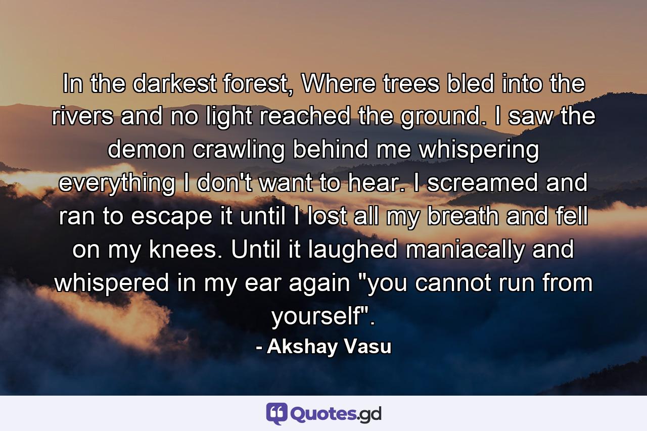 In the darkest forest, Where trees bled into the rivers and no light reached the ground. I saw the demon crawling behind me whispering everything I don't want to hear. I screamed and ran to escape it until I lost all my breath and fell on my knees. Until it laughed maniacally and whispered in my ear again 