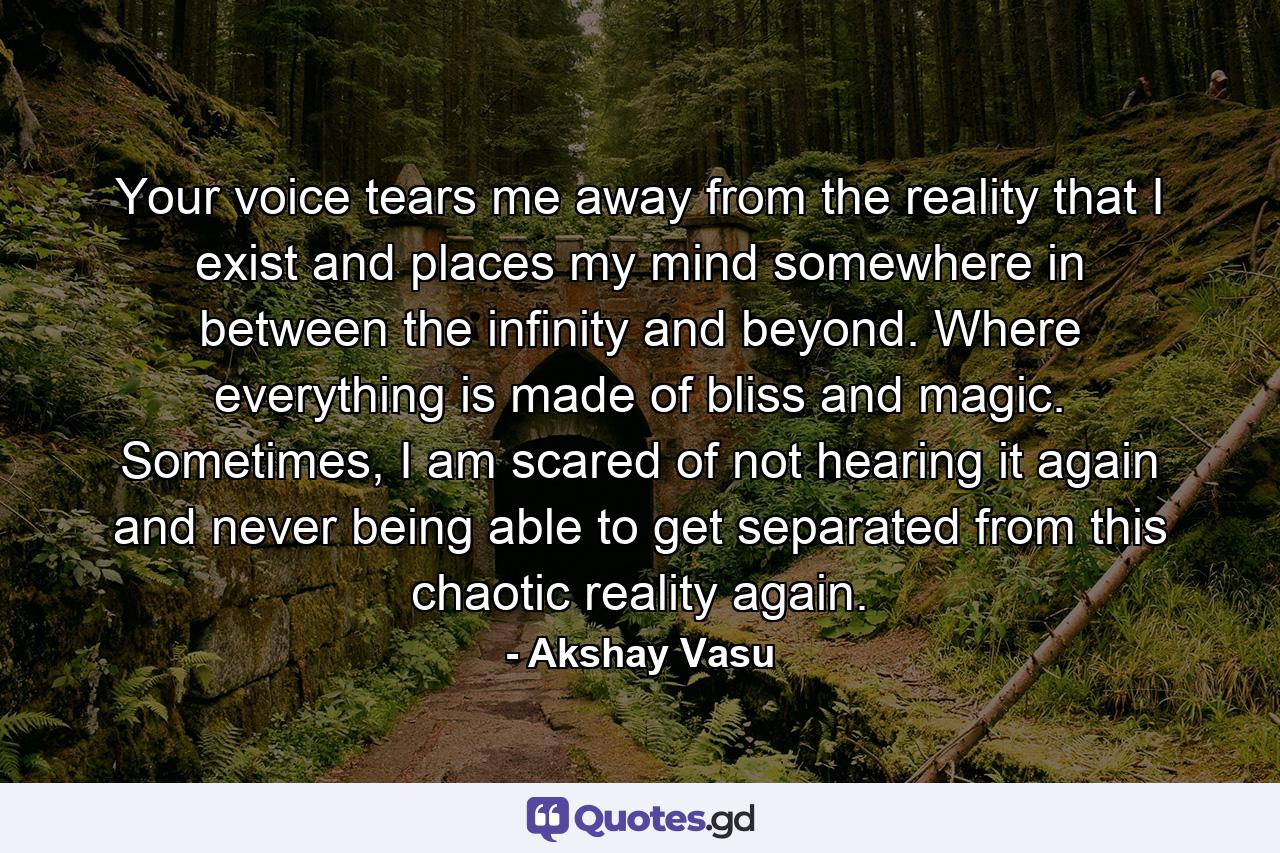 Your voice tears me away from the reality that I exist and places my mind somewhere in between the infinity and beyond. Where everything is made of bliss and magic. Sometimes, I am scared of not hearing it again and never being able to get separated from this chaotic reality again. - Quote by Akshay Vasu