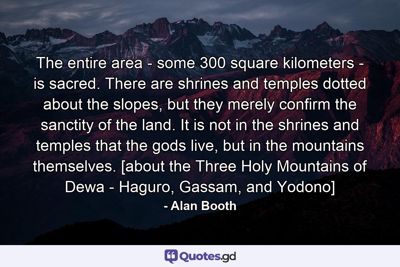 The entire area - some 300 square kilometers - is sacred. There are shrines and temples dotted about the slopes, but they merely confirm the sanctity of the land. It is not in the shrines and temples that the gods live, but in the mountains themselves. [about the Three Holy Mountains of Dewa - Haguro, Gassam, and Yodono] - Quote by Alan Booth