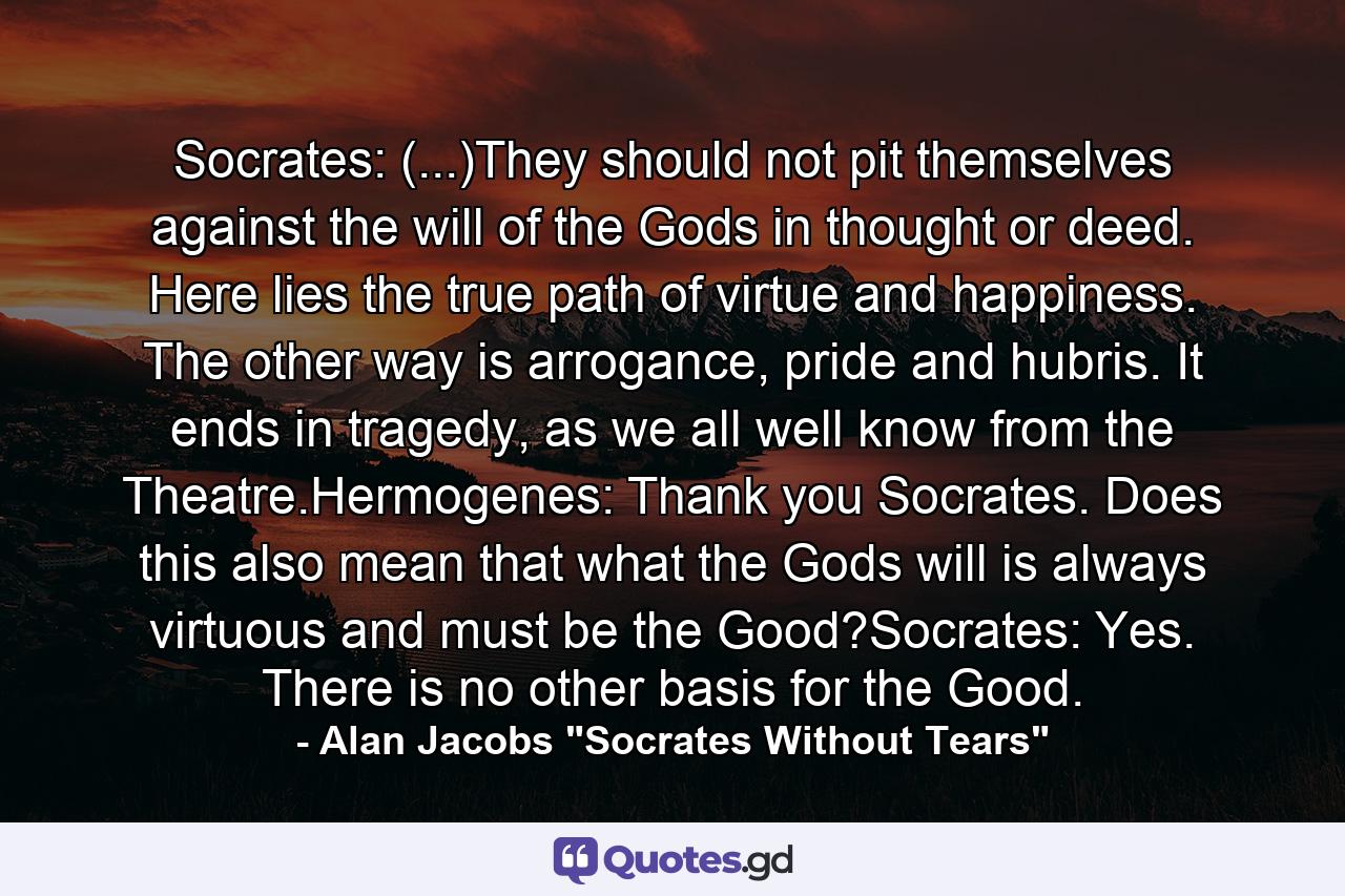 Socrates: (...)They should not pit themselves against the will of the Gods in thought or deed. Here lies the true path of virtue and happiness. The other way is arrogance, pride and hubris. It ends in tragedy, as we all well know from the Theatre.Hermogenes: Thank you Socrates. Does this also mean that what the Gods will is always virtuous and must be the Good?Socrates: Yes. There is no other basis for the Good. - Quote by Alan Jacobs 