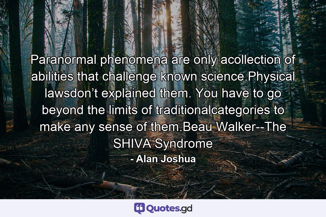 Paranormal phenomena are only acollection of abilities that challenge known science.Physical lawsdon’t explained them. You have to go beyond the limits of traditionalcategories to make any sense of them.Beau Walker--The SHIVA Syndrome - Quote by Alan Joshua