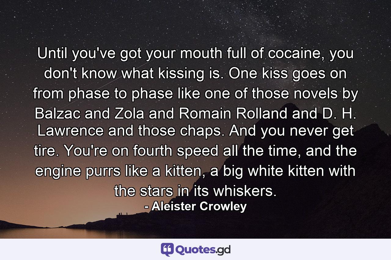 Until you've got your mouth full of cocaine, you don't know what kissing is. One kiss goes on from phase to phase like one of those novels by Balzac and Zola and Romain Rolland and D. H. Lawrence and those chaps. And you never get tire. You're on fourth speed all the time, and the engine purrs like a kitten, a big white kitten with the stars in its whiskers. - Quote by Aleister Crowley