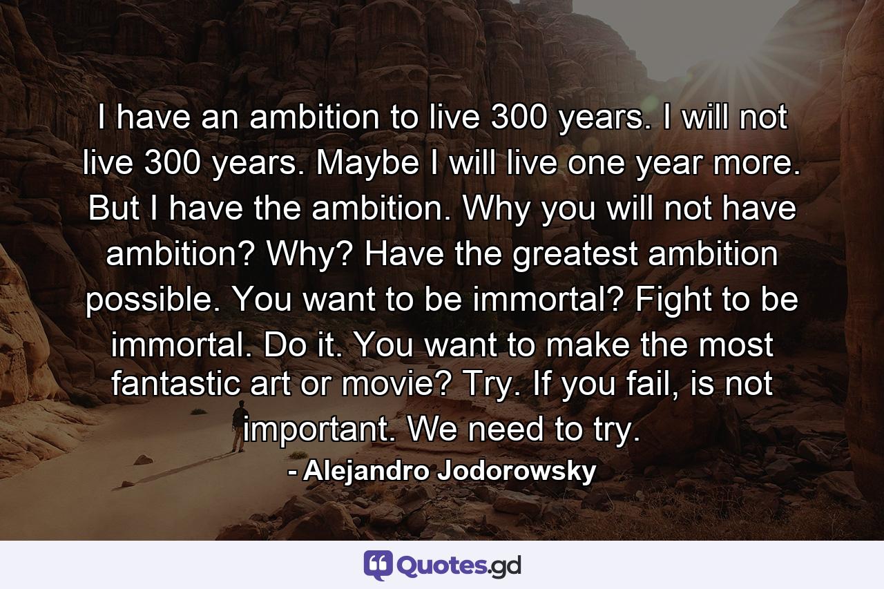 I have an ambition to live 300 years. I will not live 300 years. Maybe I will live one year more. But I have the ambition. Why you will not have ambition? Why? Have the greatest ambition possible. You want to be immortal? Fight to be immortal. Do it. You want to make the most fantastic art or movie? Try. If you fail, is not important. We need to try. - Quote by Alejandro Jodorowsky