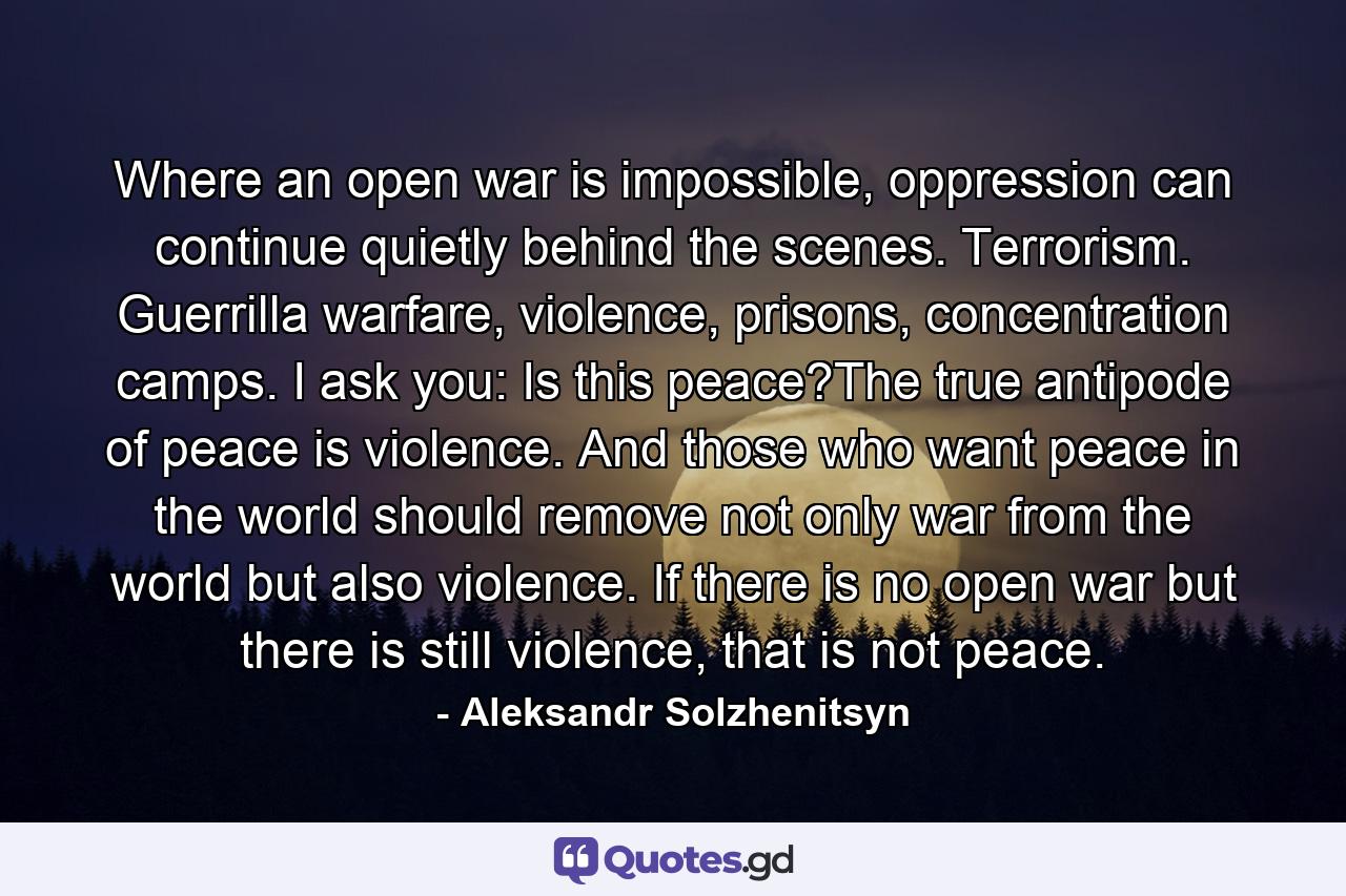 Where an open war is impossible, oppression can continue quietly behind the scenes. Terrorism. Guerrilla warfare, violence, prisons, concentration camps. I ask you: Is this peace?The true antipode of peace is violence. And those who want peace in the world should remove not only war from the world but also violence. If there is no open war but there is still violence, that is not peace. - Quote by Aleksandr Solzhenitsyn