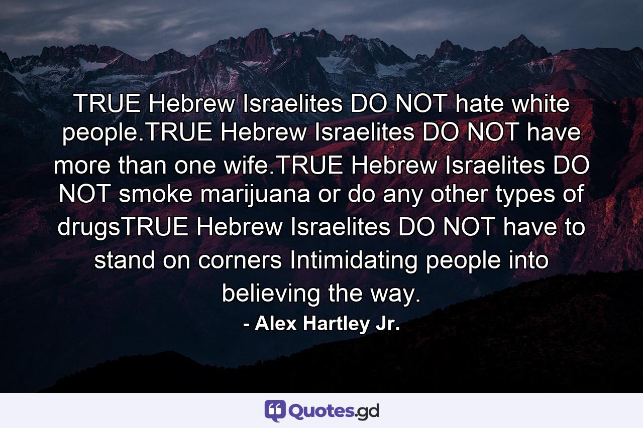 TRUE Hebrew Israelites DO NOT hate white people.TRUE Hebrew Israelites DO NOT have more than one wife.TRUE Hebrew Israelites DO NOT smoke marijuana or do any other types of drugsTRUE Hebrew Israelites DO NOT have to stand on corners Intimidating people into believing the way. - Quote by Alex Hartley Jr.