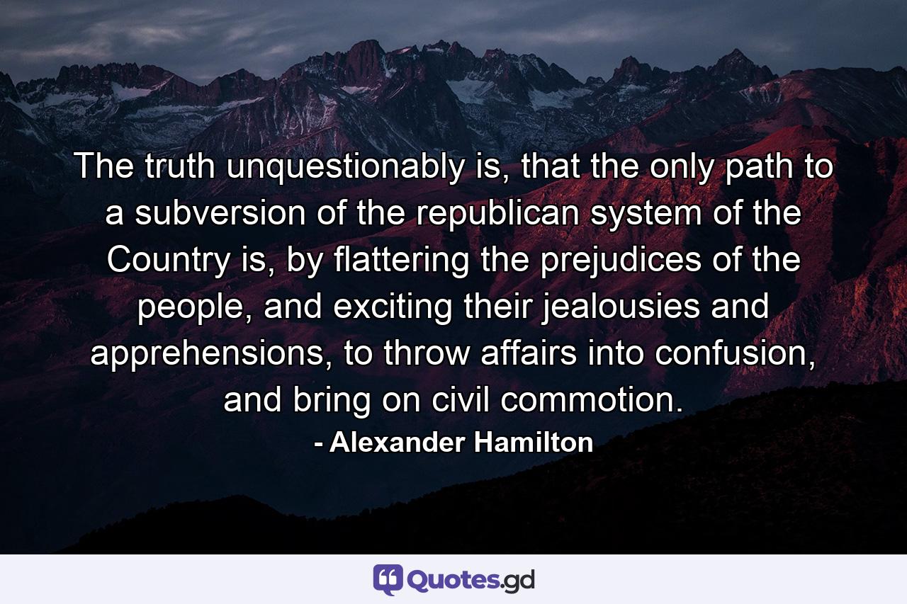 The truth unquestionably is, that the only path to a subversion of the republican system of the Country is, by flattering the prejudices of the people, and exciting their jealousies and apprehensions, to throw affairs into confusion, and bring on civil commotion. - Quote by Alexander Hamilton