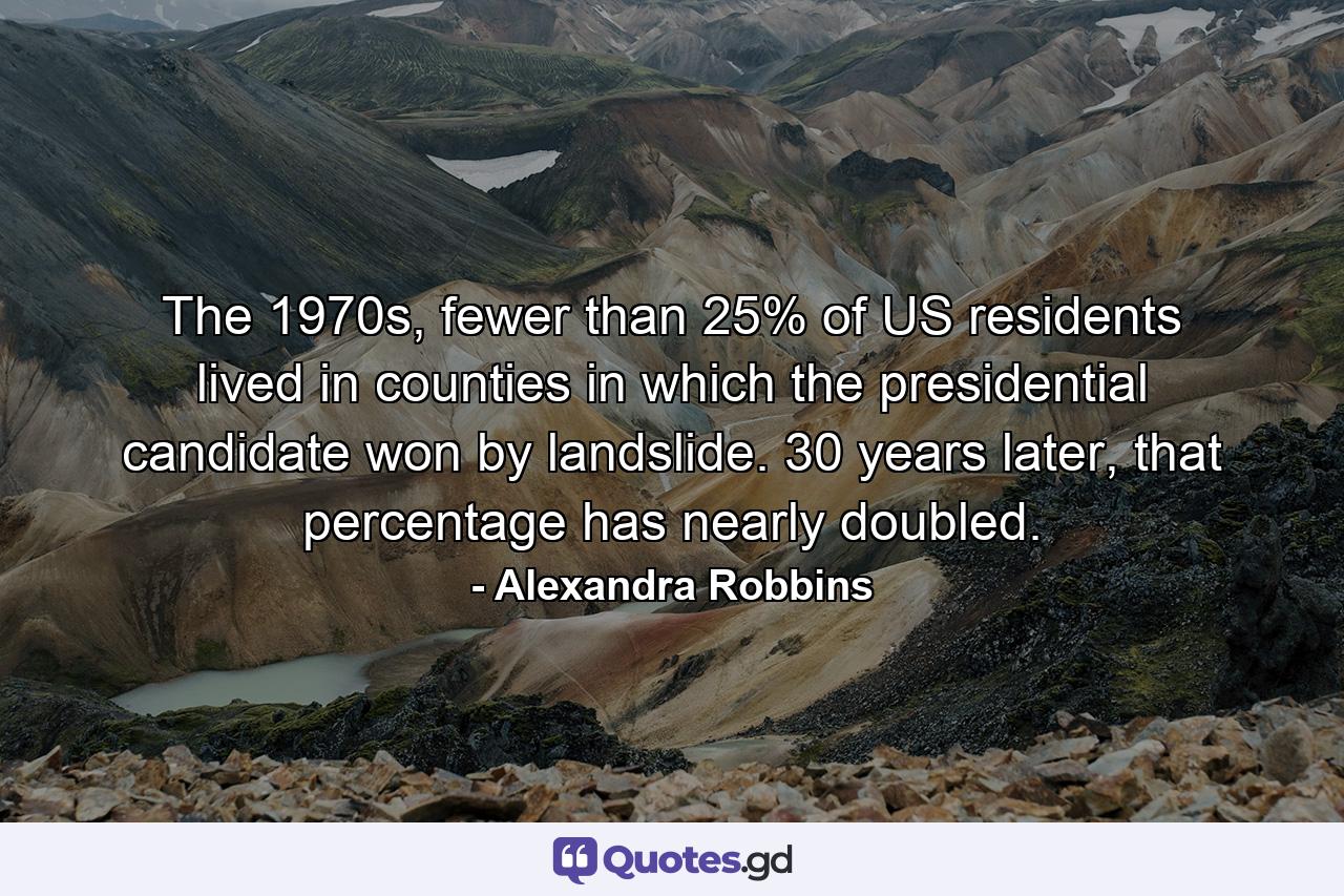 The 1970s, fewer than 25% of US residents lived in counties in which the presidential candidate won by landslide. 30 years later, that percentage has nearly doubled. - Quote by Alexandra Robbins