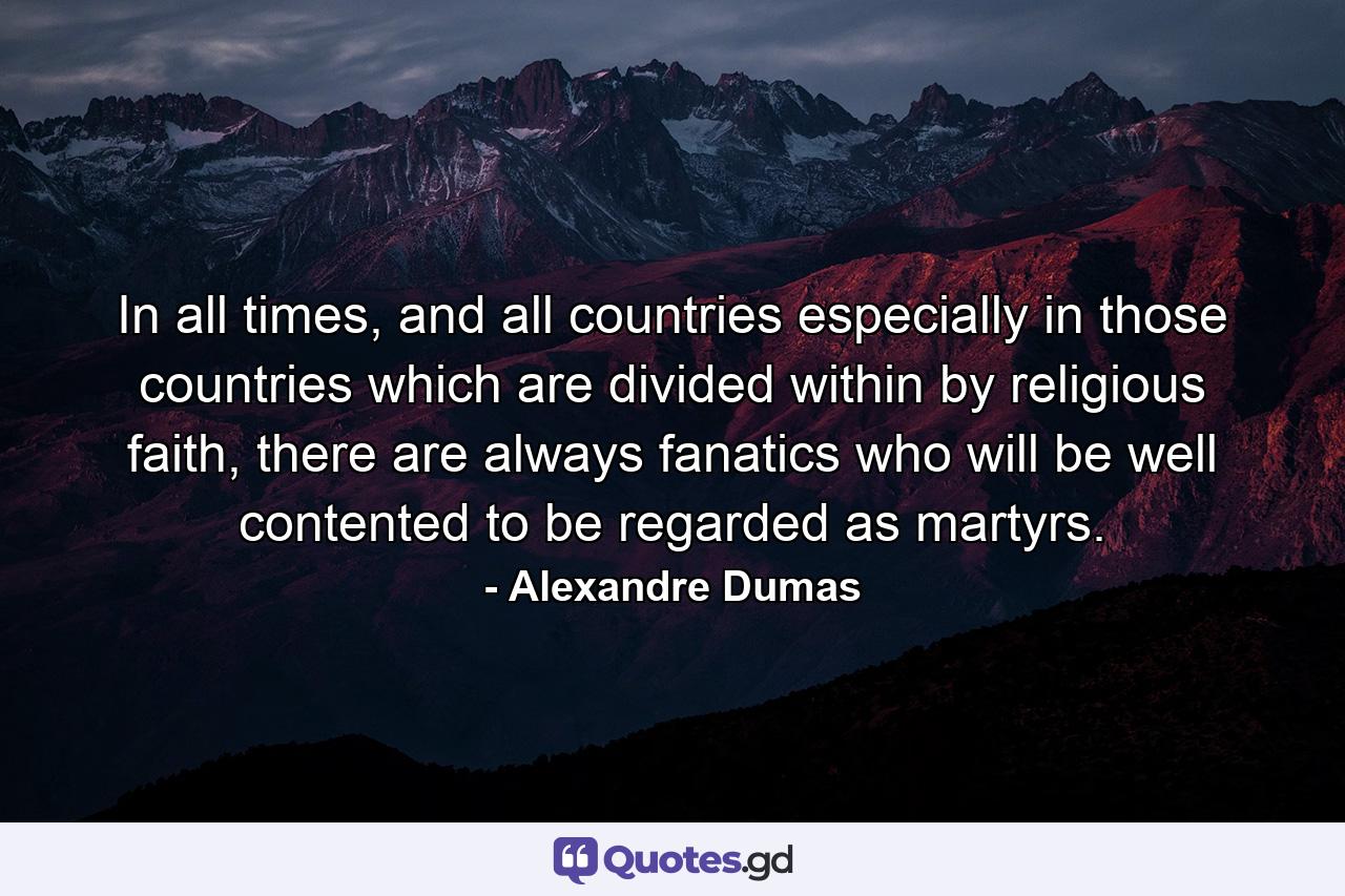 In all times, and all countries especially in those countries which are divided within by religious faith, there are always fanatics who will be well contented to be regarded as martyrs. - Quote by Alexandre Dumas