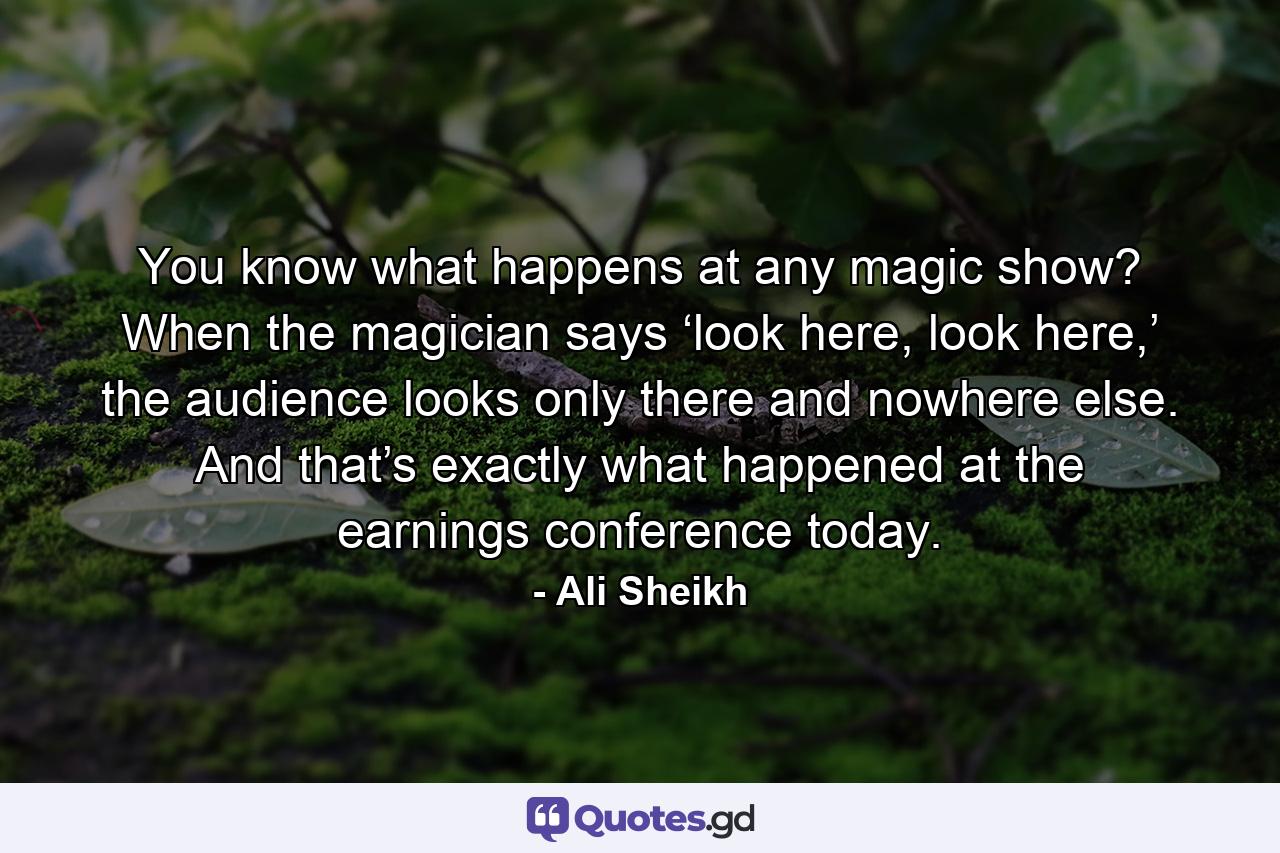 You know what happens at any magic show? When the magician says ‘look here, look here,’ the audience looks only there and nowhere else. And that’s exactly what happened at the earnings conference today. - Quote by Ali Sheikh