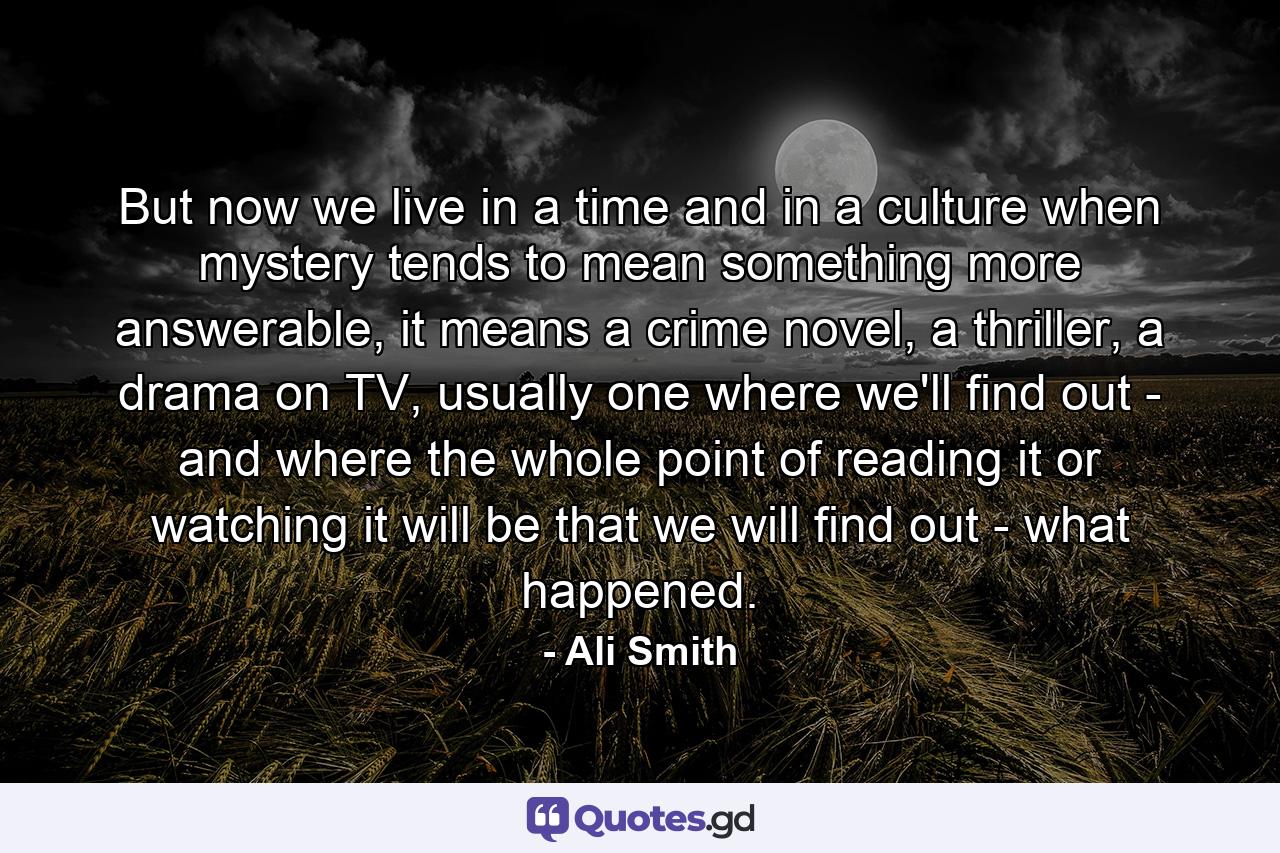 But now we live in a time and in a culture when mystery tends to mean something more answerable, it means a crime novel, a thriller, a drama on TV, usually one where we'll find out - and where the whole point of reading it or watching it will be that we will find out - what happened. - Quote by Ali Smith