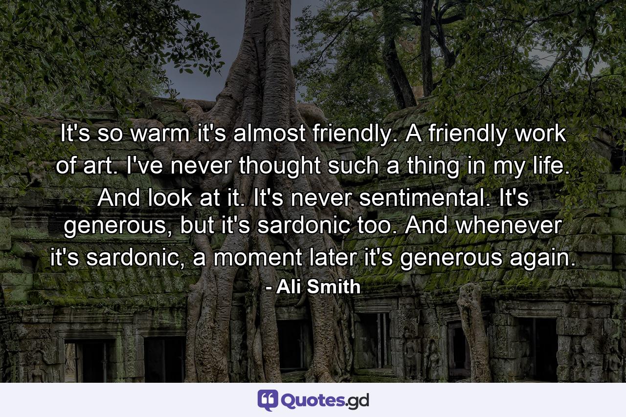 It's so warm it's almost friendly. A friendly work of art. I've never thought such a thing in my life. And look at it. It's never sentimental. It's generous, but it's sardonic too. And whenever it's sardonic, a moment later it's generous again. - Quote by Ali Smith