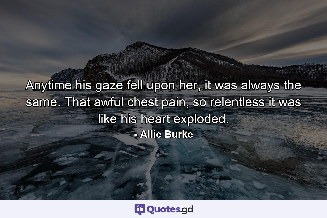 Anytime his gaze fell upon her, it was always the same. That awful chest pain, so relentless it was like his heart exploded. - Quote by Allie Burke