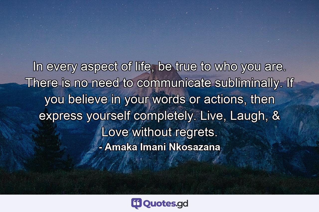 In every aspect of life, be true to who you are. There is no need to communicate subliminally. If you believe in your words or actions, then express yourself completely. Live, Laugh, & Love without regrets. - Quote by Amaka Imani Nkosazana