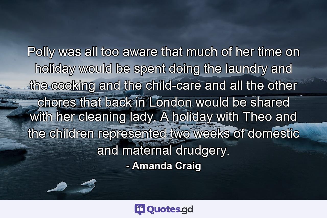 Polly was all too aware that much of her time on holiday would be spent doing the laundry and the cooking and the child-care and all the other chores that back in London would be shared with her cleaning lady. A holiday with Theo and the children represented two weeks of domestic and maternal drudgery. - Quote by Amanda Craig