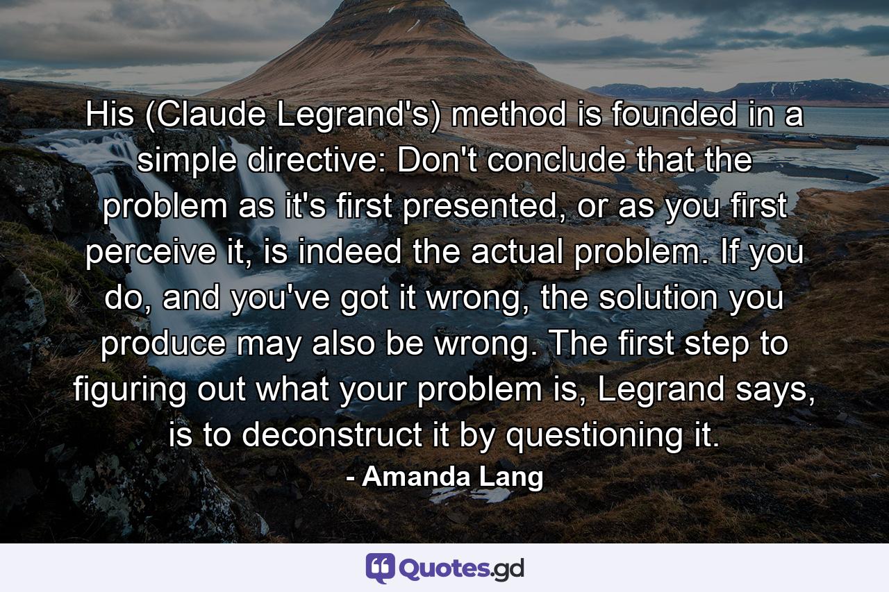 His (Claude Legrand's) method is founded in a simple directive: Don't conclude that the problem as it's first presented, or as you first perceive it, is indeed the actual problem. If you do, and you've got it wrong, the solution you produce may also be wrong. The first step to figuring out what your problem is, Legrand says, is to deconstruct it by questioning it. - Quote by Amanda Lang