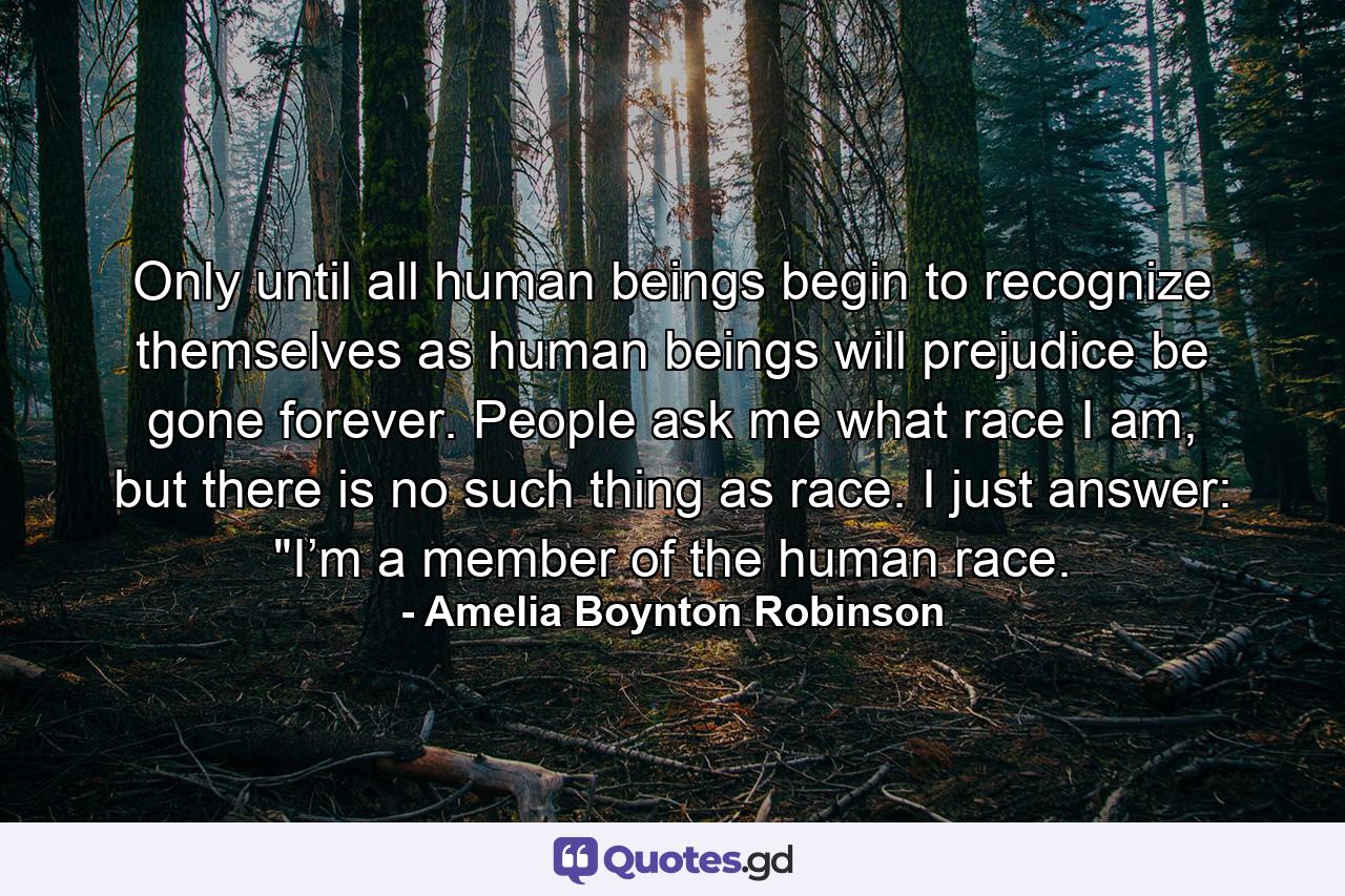 Only until all human beings begin to recognize themselves as human beings will prejudice be gone forever. People ask me what race I am, but there is no such thing as race. I just answer: 