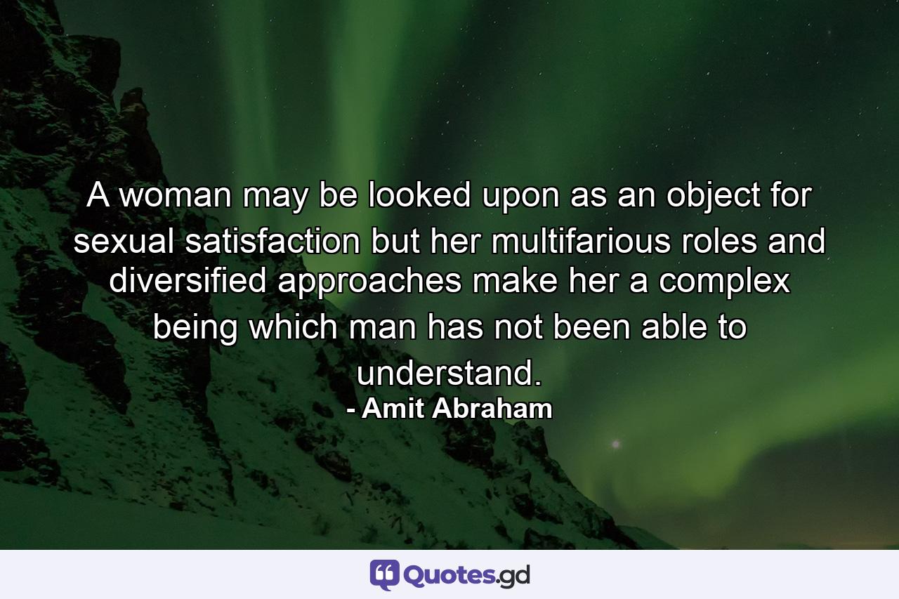 A woman may be looked upon as an object for sexual satisfaction but her multifarious roles and diversified approaches make her a complex being which man has not been able to understand. - Quote by Amit Abraham