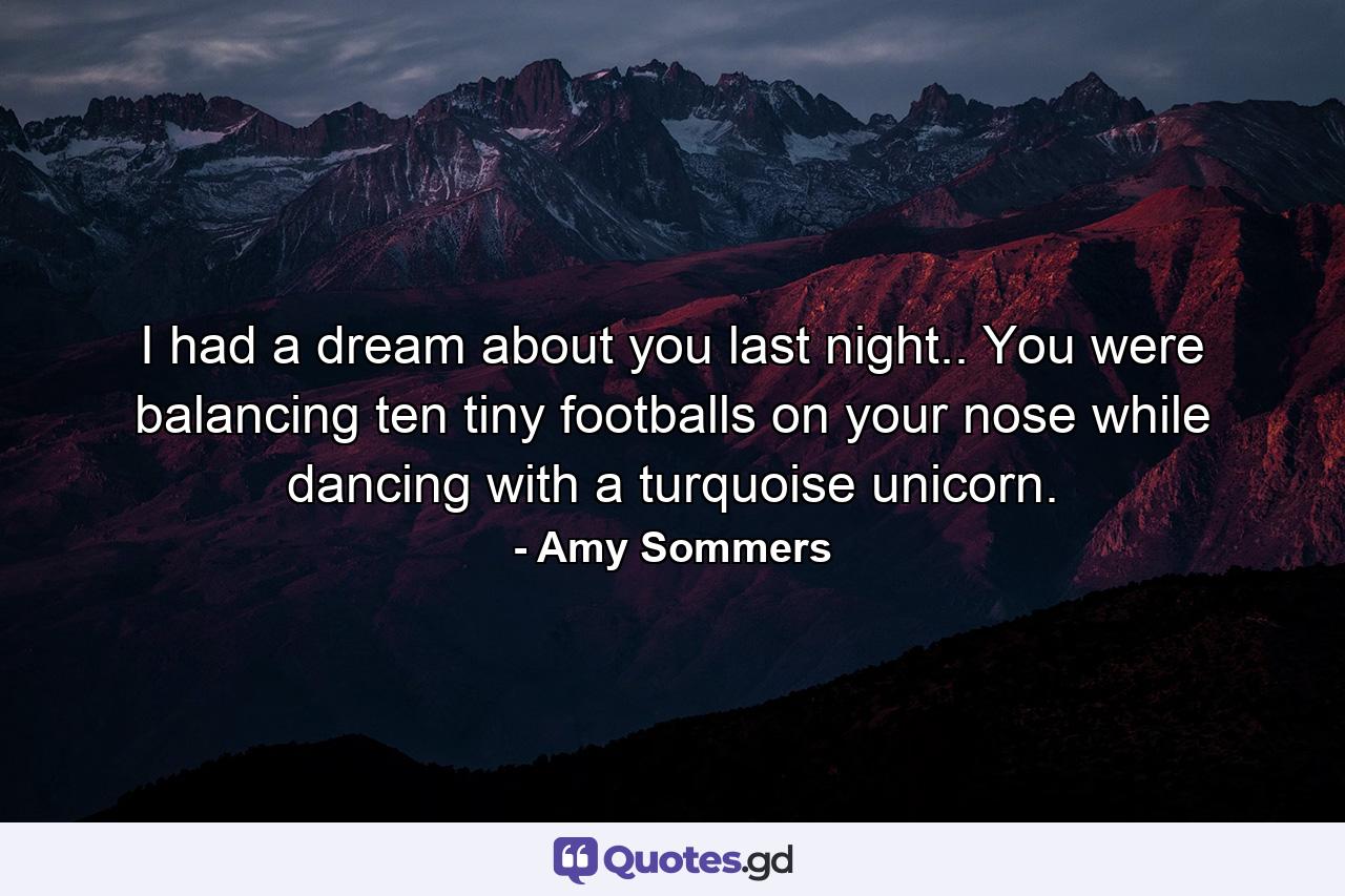 I had a dream about you last night.. You were balancing ten tiny footballs on your nose while dancing with a turquoise unicorn. - Quote by Amy Sommers