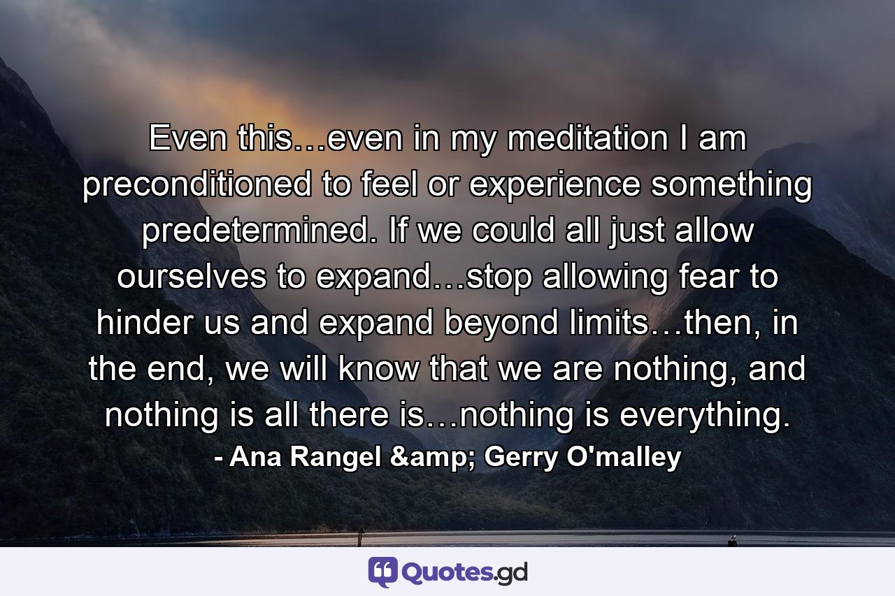 Even this…even in my meditation I am preconditioned to feel or experience something predetermined. If we could all just allow ourselves to expand…stop allowing fear to hinder us and expand beyond limits…then, in the end, we will know that we are nothing, and nothing is all there is…nothing is everything. - Quote by Ana Rangel & Gerry O'malley