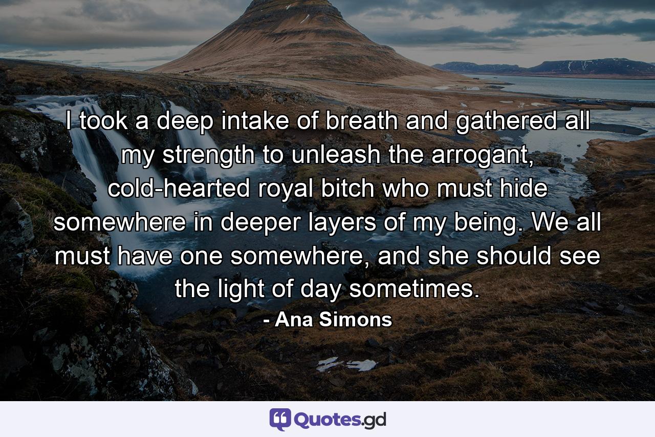 I took a deep intake of breath and gathered all my strength to unleash the arrogant, cold-hearted royal bitch who must hide somewhere in deeper layers of my being. We all must have one somewhere, and she should see the light of day sometimes. - Quote by Ana Simons