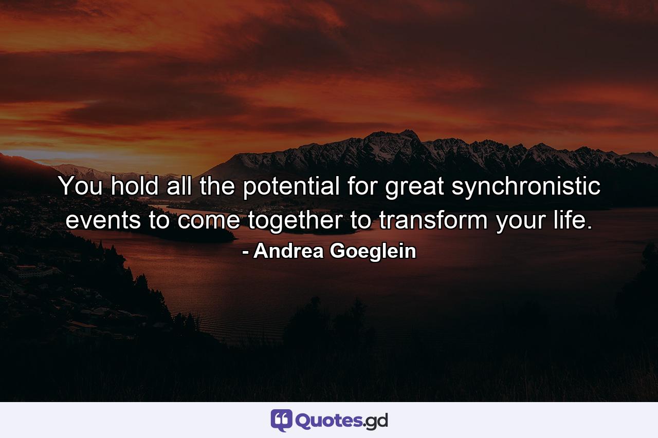 You hold all the potential for great synchronistic events to come together to transform your life. - Quote by Andrea Goeglein