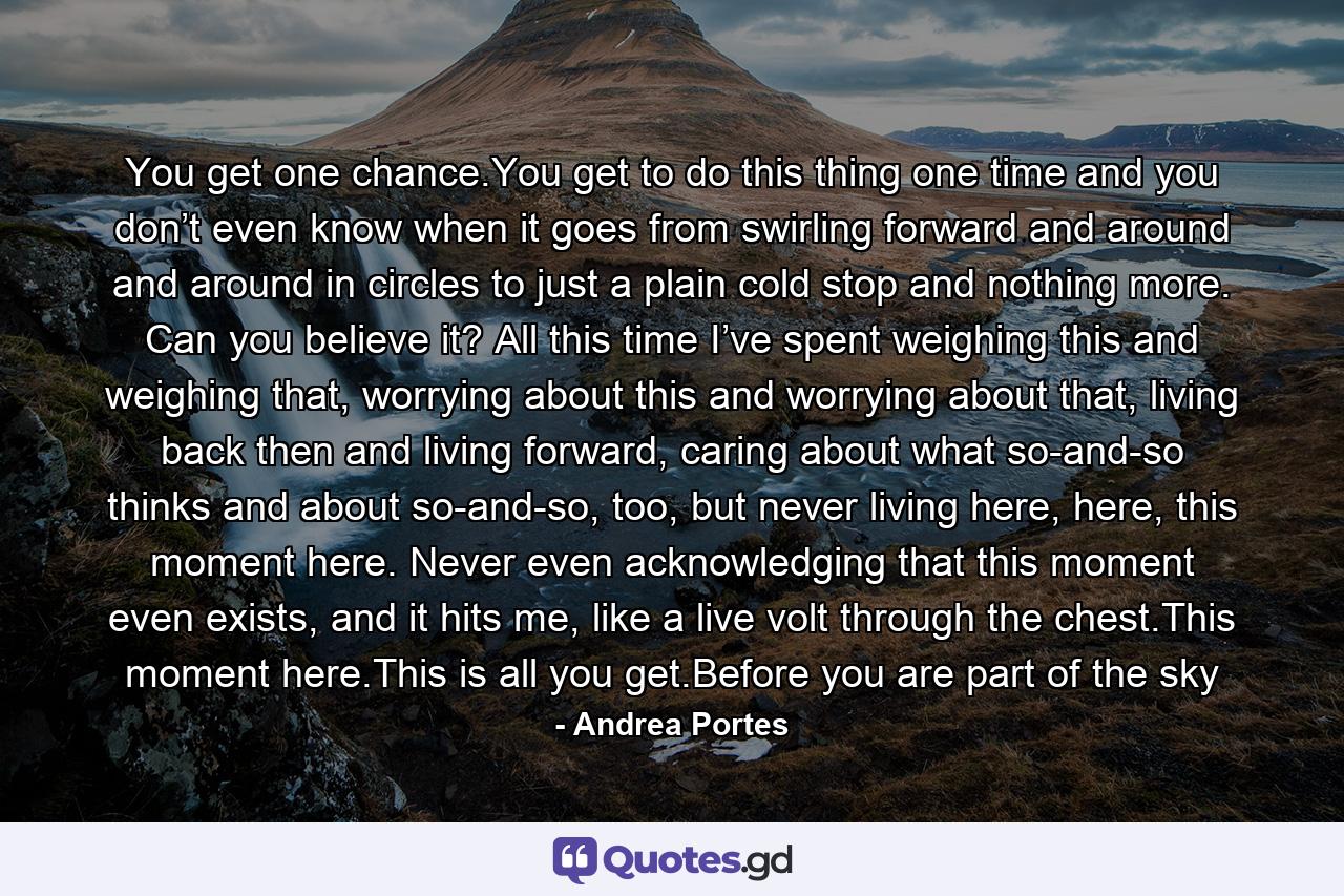 You get one chance.You get to do this thing one time and you don’t even know when it goes from swirling forward and around and around in circles to just a plain cold stop and nothing more. Can you believe it? All this time I’ve spent weighing this and weighing that, worrying about this and worrying about that, living back then and living forward, caring about what so-and-so thinks and about so-and-so, too, but never living here, here, this moment here. Never even acknowledging that this moment even exists, and it hits me, like a live volt through the chest.This moment here.This is all you get.Before you are part of the sky - Quote by Andrea Portes