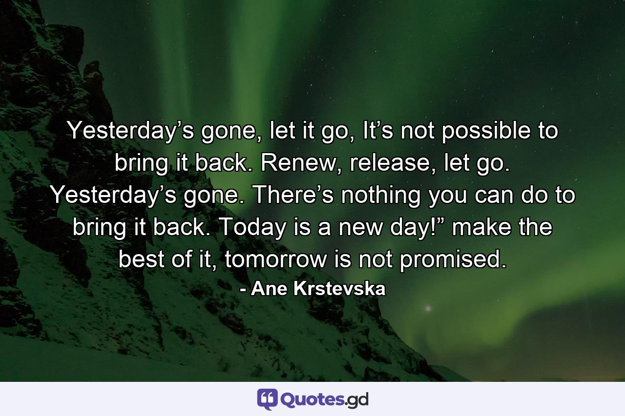 Yesterday’s gone, let it go, It’s not possible to bring it back. Renew, release, let go. Yesterday’s gone. There’s nothing you can do to bring it back. Today is a new day!” make the best of it, tomorrow is not promised. - Quote by Ane Krstevska