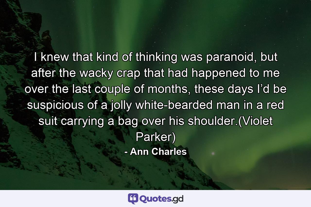 I knew that kind of thinking was paranoid, but after the wacky crap that had happened to me over the last couple of months, these days I’d be suspicious of a jolly white-bearded man in a red suit carrying a bag over his shoulder.(Violet Parker) - Quote by Ann Charles