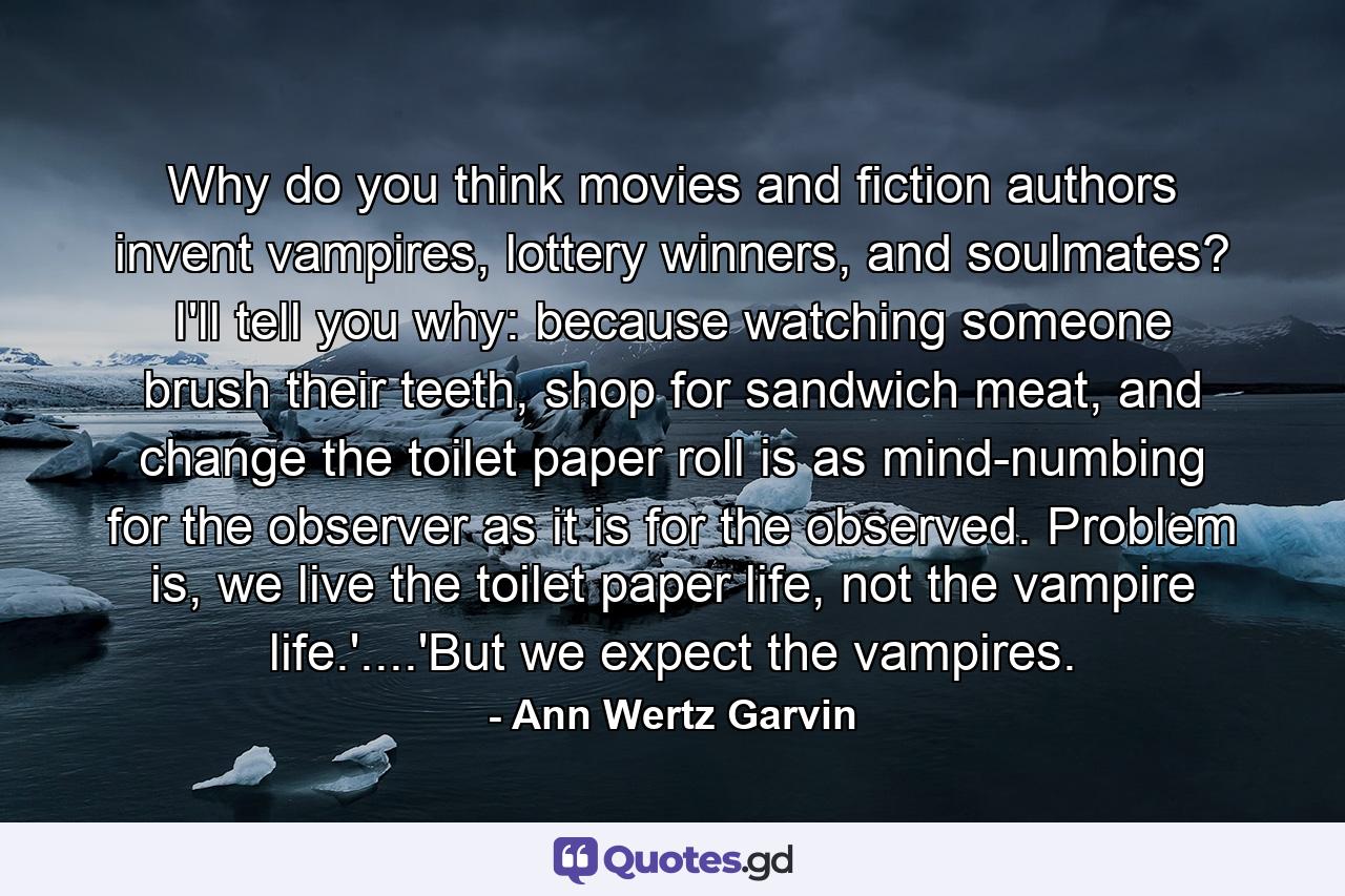 Why do you think movies and fiction authors invent vampires, lottery winners, and soulmates? I'll tell you why: because watching someone brush their teeth, shop for sandwich meat, and change the toilet paper roll is as mind-numbing for the observer as it is for the observed. Problem is, we live the toilet paper life, not the vampire life.'....'But we expect the vampires. - Quote by Ann Wertz Garvin