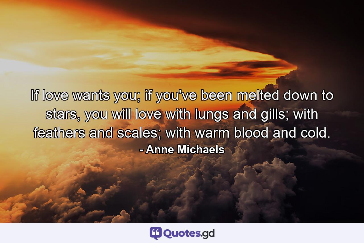 If love wants you; if you've been melted down to stars, you will love with lungs and gills; with feathers and scales; with warm blood and cold. - Quote by Anne Michaels