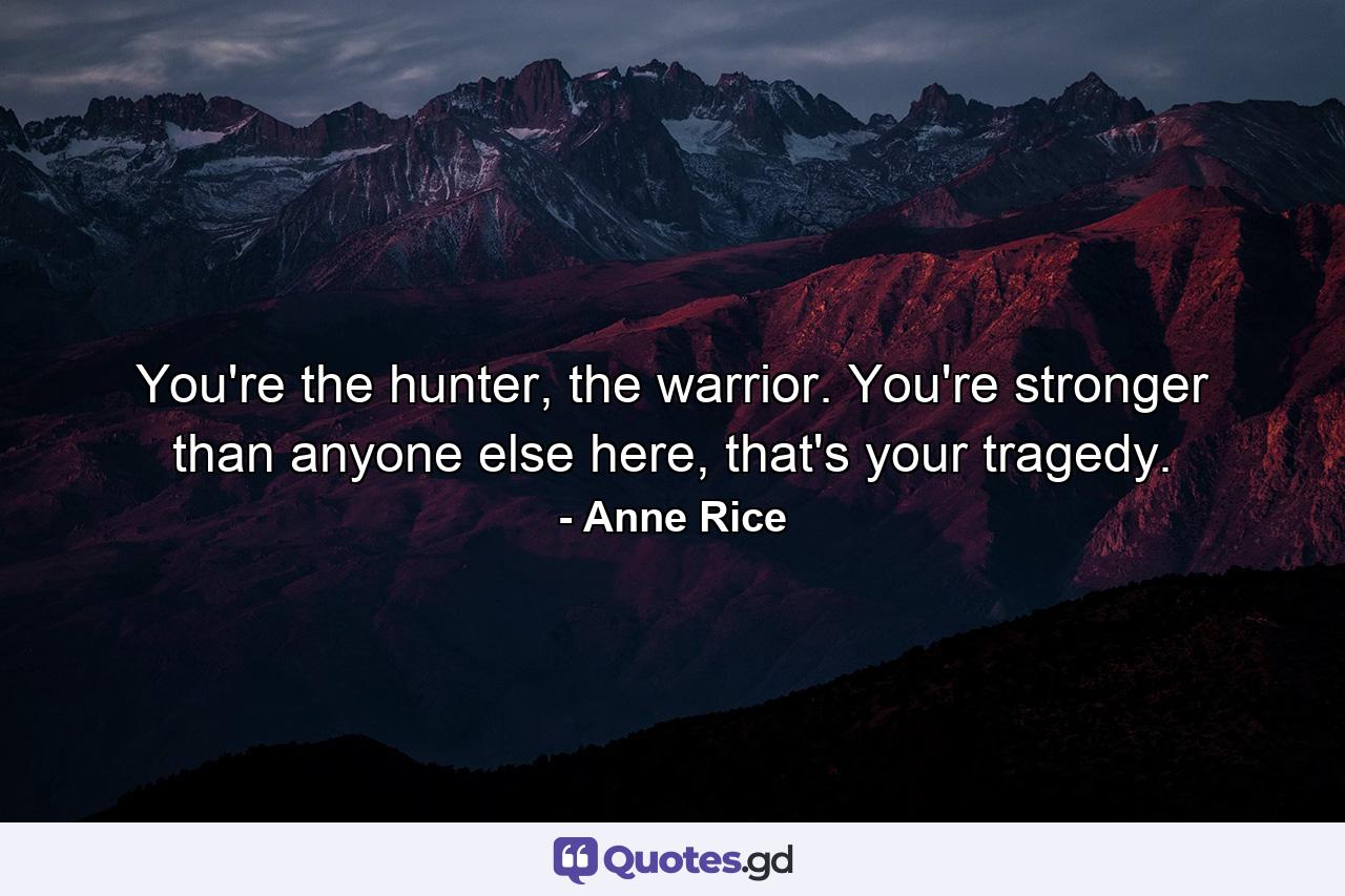 You're the hunter, the warrior. You're stronger than anyone else here, that's your tragedy. - Quote by Anne Rice