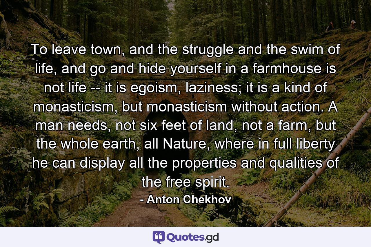 To leave town, and the struggle and the swim of life, and go and hide yourself in a farmhouse is not life -- it is egoism, laziness; it is a kind of monasticism, but monasticism without action. A man needs, not six feet of land, not a farm, but the whole earth, all Nature, where in full liberty he can display all the properties and qualities of the free spirit. - Quote by Anton Chekhov