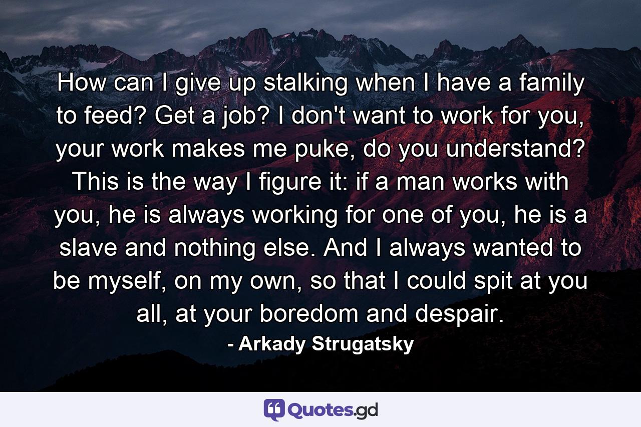 How can I give up stalking when I have a family to feed? Get a job? I don't want to work for you, your work makes me puke, do you understand? This is the way I figure it: if a man works with you, he is always working for one of you, he is a slave and nothing else. And I always wanted to be myself, on my own, so that I could spit at you all, at your boredom and despair. - Quote by Arkady Strugatsky