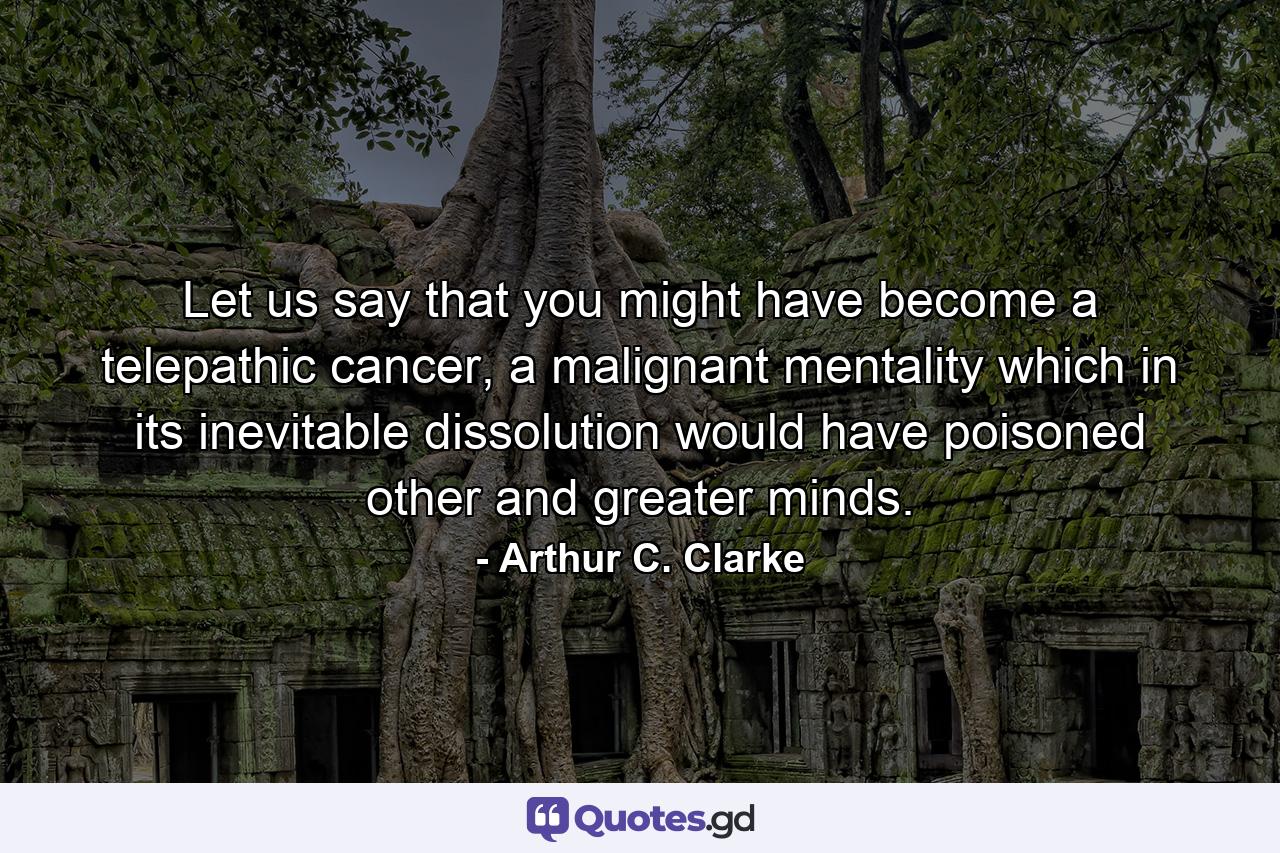 Let us say that you might have become a telepathic cancer, a malignant mentality which in its inevitable dissolution would have poisoned other and greater minds. - Quote by Arthur C. Clarke