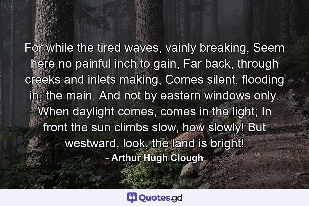 For while the tired waves, vainly breaking, Seem here no painful inch to gain, Far back, through creeks and inlets making, Comes silent, flooding in, the main. And not by eastern windows only, When daylight comes, comes in the light; In front the sun climbs slow, how slowly! But westward, look, the land is bright! - Quote by Arthur Hugh Clough