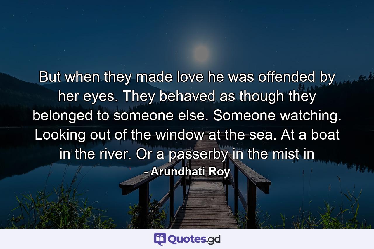 But when they made love he was offended by her eyes. They behaved as though they belonged to someone else. Someone watching. Looking out of the window at the sea. At a boat in the river. Or a passerby in the mist in - Quote by Arundhati Roy