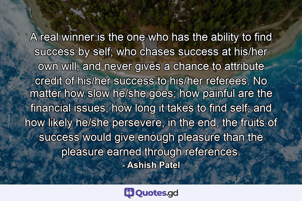 A real winner is the one who has the ability to find success by self; who chases success at his/her own will, and never gives a chance to attribute credit of his/her success to his/her referees. No matter how slow he/she goes; how painful are the financial issues; how long it takes to find self; and how likely he/she persevere, in the end, the fruits of success would give enough pleasure than the pleasure earned through references. - Quote by Ashish Patel