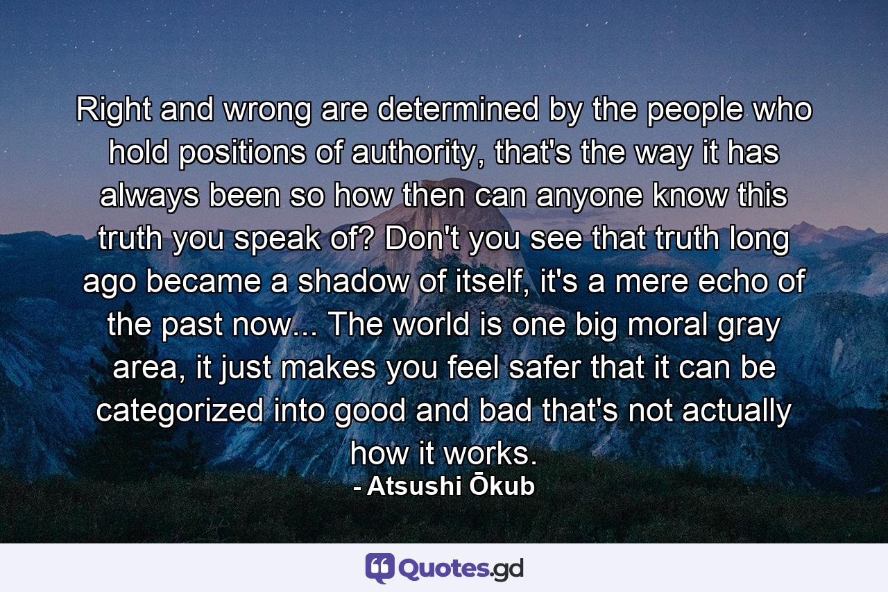 Right and wrong are determined by the people who hold positions of authority, that's the way it has always been so how then can anyone know this truth you speak of? Don't you see that truth long ago became a shadow of itself, it's a mere echo of the past now... The world is one big moral gray area, it just makes you feel safer that it can be categorized into good and bad that's not actually how it works. - Quote by Atsushi Ōkub