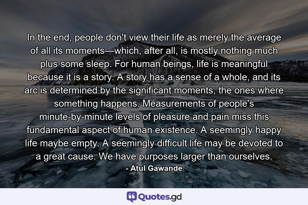 In the end, people don't view their life as merely the average of all its moments—which, after all, is mostly nothing much plus some sleep. For human beings, life is meaningful because it is a story. A story has a sense of a whole, and its arc is determined by the significant moments, the ones where something happens. Measurements of people's minute-by-minute levels of pleasure and pain miss this fundamental aspect of human existence. A seemingly happy life maybe empty. A seemingly difficult life may be devoted to a great cause. We have purposes larger than ourselves. - Quote by Atul Gawande