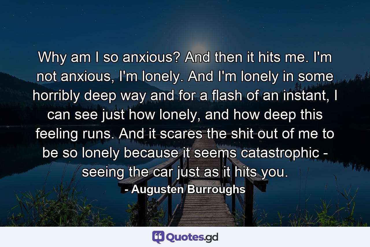 Why am I so anxious? And then it hits me. I'm not anxious, I'm lonely. And I'm lonely in some horribly deep way and for a flash of an instant, I can see just how lonely, and how deep this feeling runs. And it scares the shit out of me to be so lonely because it seems catastrophic - seeing the car just as it hits you. - Quote by Augusten Burroughs