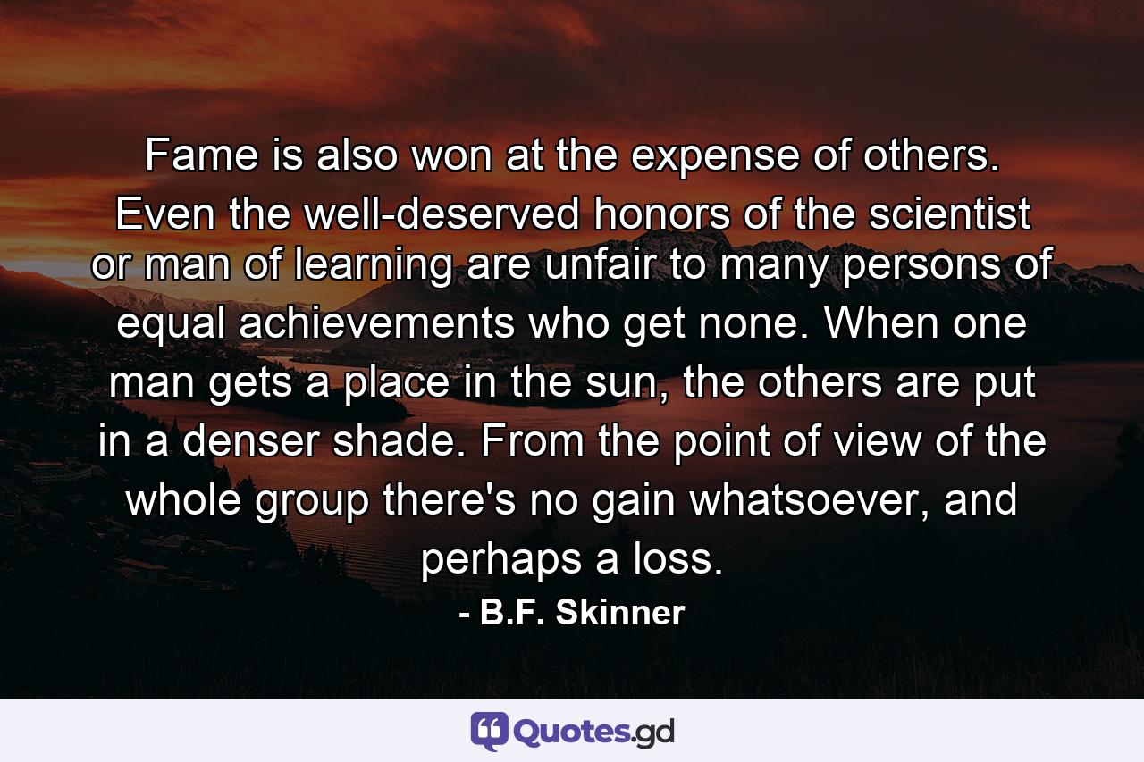 Fame is also won at the expense of others. Even the well-deserved honors of the scientist or man of learning are unfair to many persons of equal achievements who get none. When one man gets a place in the sun, the others are put in a denser shade. From the point of view of the whole group there's no gain whatsoever, and perhaps a loss. - Quote by B.F. Skinner