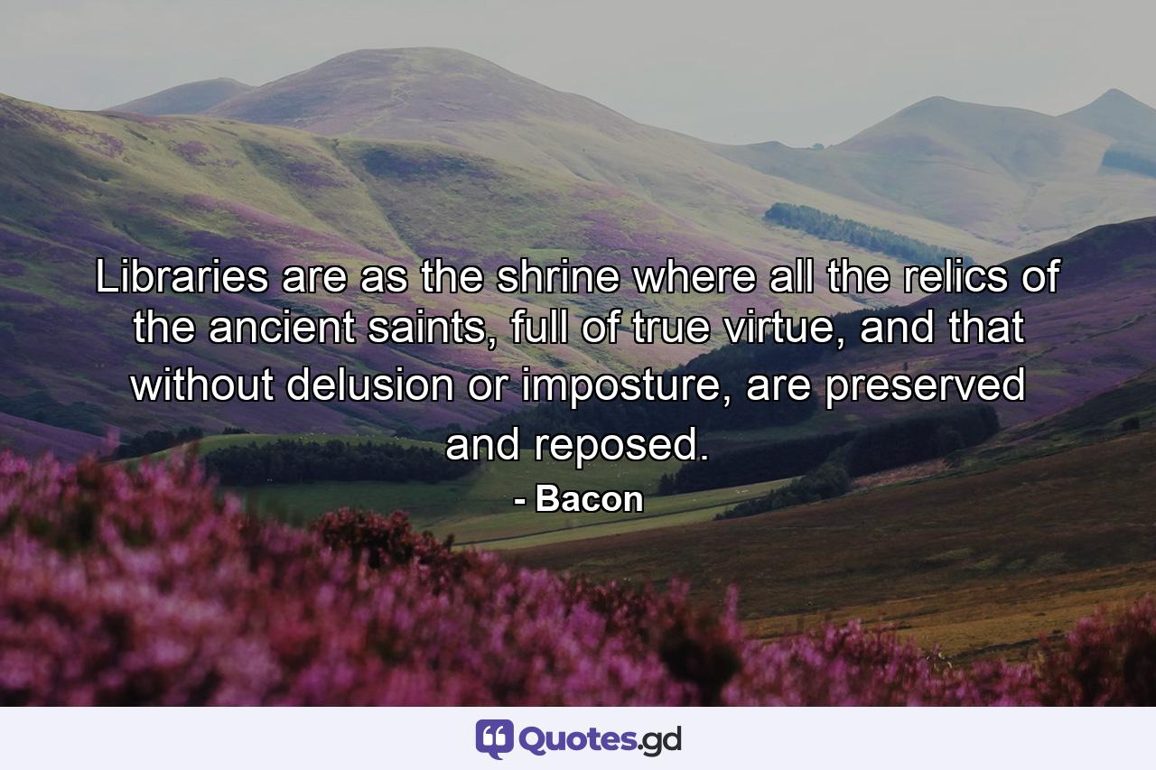 Libraries are as the shrine where all the relics of the ancient saints, full of true virtue, and that without delusion or imposture, are preserved and reposed. - Quote by Bacon