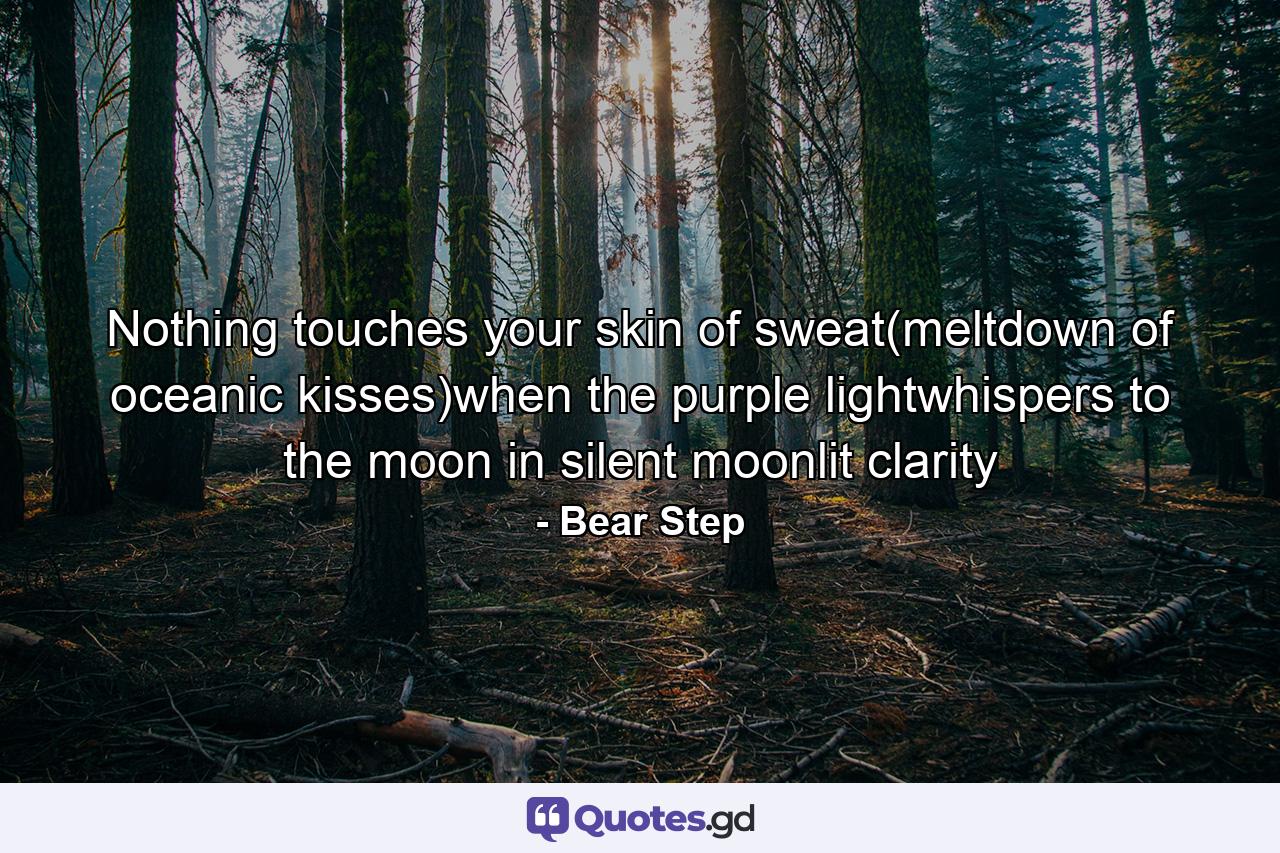 Nothing touches your skin of sweat(meltdown of oceanic kisses)when the purple lightwhispers to the moon in silent moonlit clarity - Quote by Bear Step